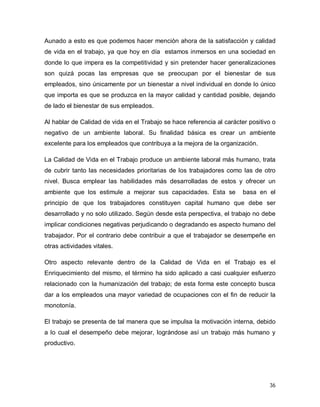 36
Aunado a esto es que podemos hacer mención ahora de la satisfacción y calidad
de vida en el trabajo, ya que hoy en día estamos inmersos en una sociedad en
donde lo que impera es la competitividad y sin pretender hacer generalizaciones
son quizá pocas las empresas que se preocupan por el bienestar de sus
empleados, sino únicamente por un bienestar a nivel individual en donde lo único
que importa es que se produzca en la mayor calidad y cantidad posible, dejando
de lado el bienestar de sus empleados.
Al hablar de Calidad de vida en el Trabajo se hace referencia al carácter positivo o
negativo de un ambiente laboral. Su finalidad básica es crear un ambiente
excelente para los empleados que contribuya a la mejora de la organización.
La Calidad de Vida en el Trabajo produce un ambiente laboral más humano, trata
de cubrir tanto las necesidades prioritarias de los trabajadores como las de otro
nivel. Busca emplear las habilidades más desarrolladas de estos y ofrecer un
ambiente que los estimule a mejorar sus capacidades. Esta se basa en el
principio de que los trabajadores constituyen capital humano que debe ser
desarrollado y no solo utilizado. Según desde esta perspectiva, el trabajo no debe
implicar condiciones negativas perjudicando o degradando es aspecto humano del
trabajador. Por el contrario debe contribuir a que el trabajador se desempeñe en
otras actividades vitales.
Otro aspecto relevante dentro de la Calidad de Vida en el Trabajo es el
Enriquecimiento del mismo, el término ha sido aplicado a casi cualquier esfuerzo
relacionado con la humanización del trabajo; de esta forma este concepto busca
dar a los empleados una mayor variedad de ocupaciones con el fin de reducir la
monotonía.
El trabajo se presenta de tal manera que se impulsa la motivación interna, debido
a lo cual el desempeño debe mejorar, lográndose así un trabajo más humano y
productivo.
Print to PDF without this message by purchasing novaPDF (http://www.novapdf.com/)
 