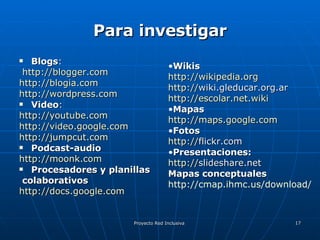 Para investigar Blogs : http://blogger.com http://blogia.com http://wordpress.com Video :  http://youtube.com http://video.google.com http://jumpcut.com Podcast-audio http://moonk.com Procesadores y planillas colaborativos http://docs.google.com Wikis http :// wikipedia.org http :// wiki.gleducar.org.ar   http :// escolar.net.wiki Mapas http :// maps.google.com Fotos http :// flickr.com   Presentaciones: http :// slideshare.net   Mapas conceptuales http://cmap.ihmc.us/download/ 