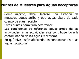 Puntos de Muestreo para Aguas Receptoras
Como mínimo, debe ubicarse una estación de
muestreo aguas arriba y otra aguas abajo de cada
cuerpo de agua receptor.
Estos puntos permitirán determinar:
Las condiciones de referencia aguas arriba de las
actividades, si las actividades está contribuyendo a la
contaminación de las aguas receptoras .
En qué nivel están afectando los contaminantes a las
aguas receptoras.
 