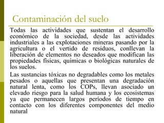 Contaminación del suelo
Todas las actividades que sustentan el desarrollo
económico de la sociedad, desde las actividades
industriales a las explotaciones mineras pasando por la
agricultura o el vertido de residuos, conllevan la
liberación de elementos no deseados que modifican las
propiedades físicas, químicas o biológicas naturales de
los suelos.
Las sustancias tóxicas no degradables como los metales
pesados o aquellas que presentan una degradación
natural lenta, como los COPs, llevan asociado un
elevado riesgo para la salud humana y los ecosistemas
ya que permanecen largos períodos de tiempo en
contacto con los diferentes componentes del medio
natural
 