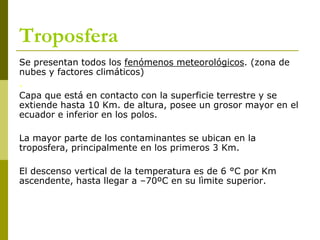 Troposfera
Se presentan todos los fenómenos meteorológicos. (zona de
nubes y factores climáticos)
.
Capa que está en contacto con la superficie terrestre y se
extiende hasta 10 Km. de altura, posee un grosor mayor en el
ecuador e inferior en los polos.
La mayor parte de los contaminantes se ubican en la
troposfera, principalmente en los primeros 3 Km.
El descenso vertical de la temperatura es de 6 °C por Km
ascendente, hasta llegar a –70ºC en su lìmite superior.
 