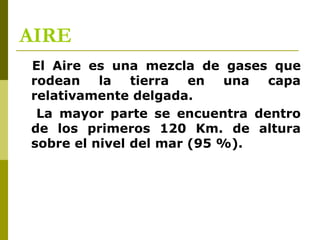 AIRE
El Aire es una mezcla de gases que
rodean la tierra en una capa
relativamente delgada.
La mayor parte se encuentra dentro
de los primeros 120 Km. de altura
sobre el nivel del mar (95 %).
 
