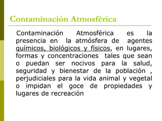 Contaminación Atmosférica
Contaminación Atmosférica es la
presencia en la atmósfera de agentes
químicos, biológicos y físicos, en lugares,
formas y concentraciones tales que sean
o puedan ser nocivos para la salud,
seguridad y bienestar de la población ,
perjudiciales para la vida animal y vegetal
o impidan el goce de propiedades y
lugares de recreación
 