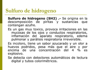 Sulfuro de hidrogeno
Sulfuro de hidrogeno (SH2) .- Se origina en la
descomposición de piritas y sustancias que
contengan azufre.
Es un gas muy toxico, provoca irritaciones en las
mucosas de los ojos y conductos respiratorios,
inflamación del aparato respiratorio, edema
pulmonar y parálisis respiratoria irreversible.
Es incoloro, tiene un sabor azucarado y un olor a
huevos podridos, pesa más que el aire y por
encima de una concentración del 4 % es
explosivo.
Se detecta con detectores automáticos de lectura
digital y tubos colorimétricos.
 