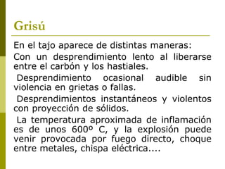 Grisú
En el tajo aparece de distintas maneras:
Con un desprendimiento lento al liberarse
entre el carbón y los hastiales.
Desprendimiento ocasional audible sin
violencia en grietas o fallas.
Desprendimientos instantáneos y violentos
con proyección de sólidos.
La temperatura aproximada de inflamación
es de unos 600º C, y la explosión puede
venir provocada por fuego directo, choque
entre metales, chispa eléctrica....
 