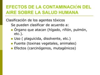 EFECTOS DE LA CONTAMINACIÓN DEL
AIRE SOBRE LA SALUD HUMANA
Clasificación de los agentes tóxicos
Se pueden clasificar de acuerdo a:
 Órgano que atacan (hígado, riñón, pulmón,
etc.).
 Uso ( plaguicida, disolvente, etc.)
 Fuente (toxinas vegetales, animales)
 Efectos (carcinógenos, mutagénicos)
 