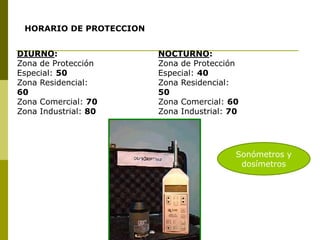 HORARIO DE PROTECCION
DIURNO:
Zona de Protección
Especial: 50
Zona Residencial:
60
Zona Comercial: 70
Zona Industrial: 80
NOCTURNO:
Zona de Protección
Especial: 40
Zona Residencial:
50
Zona Comercial: 60
Zona Industrial: 70
Sonómetros y
dosímetros
 
