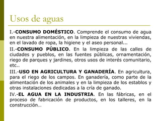 Usos de aguas
I.-CONSUMO DOMÉSTICO. Comprende el consumo de agua
en nuestra alimentación, en la limpieza de nuestras viviendas,
en el lavado de ropa, la higiene y el aseo personal...
II.-CONSUMO PÚBLICO. En la limpieza de las calles de
ciudades y pueblos, en las fuentes públicas, ornamentación,
riego de parques y jardines, otros usos de interés comunitario,
etc..
III.-USO EN AGRICULTURA Y GANADERÍA. En agricultura,
para el riego de los campos. En ganadería, como parte de la
alimentación de los animales y en la limpieza de los establos y
otras instalaciones dedicadas a la cría de ganado.
IV.-EL AGUA EN LA INDUSTRIA. En las fábricas, en el
proceso de fabricación de productos, en los talleres, en la
construcción…
 