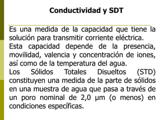 Conductividad y SDT
Es una medida de la capacidad que tiene la
solución para transmitir corriente eléctrica.
Esta capacidad depende de la presencia,
movilidad, valencia y concentración de iones,
así como de la temperatura del agua.
Los Sólidos Totales Disueltos (STD)
constituyen una medida de la parte de sólidos
en una muestra de agua que pasa a través de
un poro nominal de 2,0 μm (o menos) en
condiciones específicas.
 