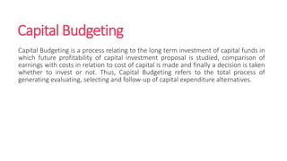 Capital Budgeting
Capital Budgeting is a process relating to the long term investment of capital funds in
which future profitability of capital investment proposal is studied, comparison of
earnings with costs in relation to cost of capital is made and finally a decision is taken
whether to invest or not. Thus, Capital Budgeting refers to the total process of
generating evaluating, selecting and follow-up of capital expenditure alternatives.
 