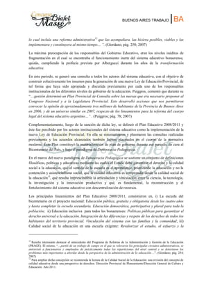 BUENOS AIRES TRABAJO |BA
lo cual incluía una reforma administrativa12
que las acompañara, las hiciera posibles, viables y las
implementara y constituyera al mismo tiempo… ”. (Giordano; pág. 250; 2007)
La máxima preocupación de los responsables del Gobierno Educativo, eran los niveles inéditos de
fragmentación en el cual se encontraba el funcionamiento inerte del sistema educativo bonaerense,
quizás, cumpliendo la profecía prevista por Albergucci durante los años de la transformación
educativa.
En este periodo, se generó una consulta a todos los actores del sistema educativo, con el objetivo de
construir colectivamente los insumos para la generación de una nueva Ley de Educación Provincial, de
tal forma que haya sido apropiada y discutida previamente por cada uno de los responsables
institucionales de los diferentes niveles de gobierno de la educación. Puiggros, comentó que durante su
“…gestión determinó un Plan Provincial de Consulta sobre las nuevas que era necesario proponer al
Congreso Nacional y a la Legislatura Provincial. Este desarrolló acciones que nos permitieron
convocar la opinión de aproximadamente tres millones de habitantes de la Provincia de Buenos Aires
en 2006, y de un universo similar en 2007, respecto de los lineamientos para la reforma del cuerpo
legal del sistema educativo argentino…” . (Puiggros; pág. 78; 2007)
Complementariamente, luego de la sanción de dicha ley, se delineó el Plan Educativo 2008/2011 y
éste fue percibido por los actores institucionales del sistema educativo como la implementación de la
nueva Ley de Educación Provincial. En ella se sistematizaron y plasmaron las consultas realizadas
previamente y los acuerdos alcanzados también fueron plasmados en el cuerpo de la normativa
moderna. Éste Plan constituyó la materialización de plan de gobierno durante ese periodo, de cara al
Bicentenario del País, y bajo el paradigma de Democracia Pedagógica.
En el marco del nuevo paradigma de Democracia Pedagógica se sostiene un conjunto de definiciones
filosóficas, políticas y educativas mediante las cuales el Estado debe garantizar el derecho y la calidad
social a la educación, qué el sentido de la escuela es el aprendizaje, priorizando la educación y no la
contención y asistencialismo social, qué la calidad educativa es comprendía desde la calidad social de
la educación13
, qué resulta imprescindible la articulación y vinculación entre la ciencia, la tecnología,
la investigación y la innovación productiva y qué, es fundamental, la reconstrucción y el
fortalecimiento del sistema educativo con descentralización de recursos.
Los principales lineamientos del Plan Educativo 2008/2011, consistieron en, i) La escuela del
bicentenario en el proyecto nacional: Educación pública, gratuita y obligatoria desde los cuatro años
y hasta completar la escuela secundaria. Educación democrática, participativa y plural para toda la
población; ii) Educación inclusiva para todos los bonaerenses: Políticas públicas para garantizar el
derecho universal a la educación. Integración de las diferencias y respeto de los derechos de todos los
habitantes del territorio provincial. Vinculación del sistema con las familias y la comunidad; iii)
Calidad social de la educación en una escuela exigente: Revalorizar el estudio, el esfuerzo y la
12
Resulta interesante destacar el antecedente del Programa de Reforma de la Administración y Gestión de la Educación
(PRAGE). El mismo, “…partió de un trabajo de campo en el que se relevaron los principales circuitos administrativos, se
entrevistó a funcionarios y empleados de prácticamente todas las reparticiones del nivel central y se detectaron los
problemas más importantes a abordar desde la perspectiva de la administración de la educación…”. (Giordano; pág. 254;
2007)
13
Para ampliar dicha concepción se recomienda la lectura de la Calidad Social de la Educación: una revisión del concepto de
calidad educativa desde una perspectiva de derechos. Dirección Provincial de Planeamiento/Dirección General de Cultura y
Educación. Año 2011.
 