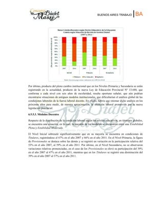 BUENOS AIRES TRABAJO |BA
Por último, producto del pleno cambio institucional que en los Niveles Primaria y Secundaria se están
registrando en la actualidad, producto de la nueva Ley de Educación Provincial Nº 13.688, que
conforma a cada nivel con seis años de escolaridad, resulta oportuno señalar, que aún podrían
encontrarse situaciones de antiguos modelos institucionales, que dificultarían el análisis global de las
condiciones laborales de la fuerza laboral docente. En efecto, habría que retomar dicho análisis en los
próximos años para medir, de manera aproximación, la situación laboral promovida por la nueva
legislación provincial.
6.5.5.3. Módulos Docentes
Respecto de la distribución de la condición laboral según los niveles educativos, en términos globales,
se encuentra una situación, en la cual, la mayoría de los módulos se encuentran entre una Estabilidad
Plena y Estabilidad Moderada.
El Nivel Inicial sobresale significativamente que en su mayoría se encuentra en condiciones de
Titulares, registrándose el 67% en el año 2007 y 66% en el año 2011. En el Nivel Primaria, la figura
de Provisionales se destaca sobre las demás y se registró un variación en la participación relativa del
53% en el año 2007, al 59% en el año 2011. Por último, en el Nivel Secundario, no se observaron
variaciones relativas pronunciadas, en el caso de los Provisionales se elevó su participación del 39%
en el año 2007 al 47% en el año 2011, mientras que en los Titulares se registró una disminución del
39% en el año 2007 al 37% en el año 2011.
 