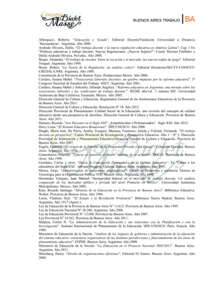 BUENOS AIRES TRABAJO |BA
Albergucci, Roberto. “Educación y Estado”. Editorial Docente/Fundación Universidad a Distancia
¨Hernandarias¨. Argentina. Año 2000.
Andrade Oliveira, Dalila. “El trabajo docente y la nueva regulación educativa en América Latina”. Cap. 1 En
“Políticas educativas y trabajo docente. Nuevas Regulaciones. ¿Nuevos Sujetos?”. Coord. Myriam Feldfeber y
Dalila Andrade Oliveira. Noveduc. Año 2008.
Birgin, Alejandra. “El trabajo de enseñar. Entre la vocación y el mercado: las nuevas reglas de juego”. Editorial
Troquel. Argentina. Año 1999.
Boyer, Robert. “La Teoría de la Regulación: un análisis crítico”. Editorial Hvmanitas/SECYT-CONICET-
CREDAL-CNRS. Argentina. Año 1989.
Constitución de la Provincia de Buenos Aires. Producciones Mawis. Año 2006.
Cordero, Susana Mabel. “Trayectorias laborales docentes: un quiebre impuesto por la reforma educativa”. 5º
Congreso Nacional de Estudios del Trabajo. ASET. Argentina. Año 2001.
Cordero, Susana Mabel y Señoriño, Orlanda Angélica. “Reforma educativa en Argentina: una mirada sobre las
trayectorias laborales y las condiciones de trabajo docente.”. REDIE año/vol. 7, número 002. Universidad
Autónoma de Baja California. Ensenada. México. Año 2005.
Dirección General de Cultura y Educación. Reglamento General de las Instituciones Educativas de la Provincia
de Buenos Aires. Año 2011.
Dirección General de Cultura y Educación. Resolución Nº 10. Año 2012.
Dirección Provincial de Planeamiento/ Calidad Social de la Educación: una revisión del concepto de calidad
educativa desde una perspectiva de derechos. Dirección General de Cultura y Educación. Provincia de Buenos
Aires. Año 2011.
Donaire, Ricardo. “Los Docentes en el Siglo XXI”. ¿Empobrecidos o Proletarizados?. Siglo XXI. Año 2012.
Duro, Luisa. “El Sistema Educativo Bonaerense”. IIPE/UNESCO. Año 2000.
Draghi, Maria José, De Petris, Analía, Vazquez, Mariana, Finamore, Julieta y Volonté, Fernanda. “El trabajo
docente en perspectiva”. Centro Provincial de Investigación y Prospectiva Educativa. Año 1 / Nº 2. Dirección
Provincial de Información y Planeamiento Educativo/Dirección General de Cultura y Educación. Provincia de
Buenos Aires. Año 2007.
Engels, Federico. “El origen de la Familia, de la Propiedad Privada y del Estado”. Colección Claridad. Buenos
Aires. Argentina. Año 1970.
Giannettasio, Graciela. “Educar es construir el futuro: Informe de lo actuado”. DGCyE. Provincia de Buenos
Aires. Año 1998.
Giordano, Carlos y otros. “Hacia la Concepción Democrática de la Gestión Educativa”. En ¨Cartas a los
educadores del Siglo XXI¨. Adriana Puiggros. Galerna. Buenos Aires. Argentina. Año 2007.
Hintze, Jorge. “Administración de estructuras organizativas”. Centro de Desarrollo y asistencia Técnica en
Tecnología para la Organización Pública TOP, Buenos Aires, Argentina. Año 1999.
Hernández Vázquez, Juan Manuel. “Inseguridad laboral en el mercado de trabajo docente. Un análisis
comparado de los mercados público y privado del nivel Primaria en México”. Universidad Autónoma
Metropolitana. México. Año 2005.
Katz, Ricardo Santiago. “Historia de la Educación en la Provincia de Buenos Aires”. Biblioteca Educativa.
Weben. Provincia de Buenos Aires. Año 1996.
Lenin, Vladimir Ilich. “El Estado y la Revolución Proletaria”. Biblioteca Nueva Madrid. Buenos Aires.
Argentina. Año 1917 (Aprox.).
Ley de Educación de la Provincia de Buenos Aires N° 11.612. Provincia de Buenos Aires. Año 1995.
Ley de Educación Nacional N° 26.206. Argentina. Año 2006.
Ley de Educación Provincial N° 13.688. Provincia de Buenos Aires. Año 2007.
Ley Provincial Nº 14.362. Provincia de Buenos Aires. Año 2011.
Malpica, Carlos N. “La Administración de la Educación y sus relaciones con la Planificación y con la
Investigación”. Instituto Internacional de Planeamiento de la Educación. IIPE-UNESCO. Paris. Francia. Año
1980.
Ministerio de Educación de la Nación. “Análisis de los órganos de gobierno y administración de la educación
del sistema educativo: estructuras organizativas de las distintas jurisdicciones y funcionamiento de las áreas de
planeamiento educativo”. FOPIIE. Buenos Aires. Argentina. Año 2009.
Ministerio de Educación de la Nación. “La Educación en el Proyecto Nacional 2003/2011”. Buenos Aires.
Argentina. Año 2011.
Mintzberg, Henry. “Diseño de organizaciones eficientes”. Editorial El Ateneo. Buenos Aires. Argentina. Año
2004.
 