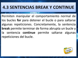 4.3 SENTENCIAS BREAK Y CONTINUE
Permiten manipular el comportamiento normal de
los bucles for para detener el bucle o para saltarse
algunas repeticiones. Concretamente, la sentencia
break permite terminar de forma abrupta un bucle y
la sentencia continue permite saltarse algunas
repeticiones del bucle.
 