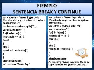 EJEMPLO
       SENTENCIA BREAK Y CONTINUE
var cadena = "En un lugar de la   var cadena = "En un lugar de la
Mancha de cuyo nombre no quiero   Mancha de cuyo nombre no quiero
acordarme...";                    acordarme...";
var letras = cadena.split("");    var letras = cadena.split("");
var resultado = "";               var resultado = "";
for(i in letras) {                for(i in letras) {
if(letras[i] == 'a') {            if(letras[i] == 'a') {
break;                            continue;
}                                 }
                                  else {
else {
                                  resultado += letras[i];
resultado += letras[i];
                                  }
}
                                  }
}                                 alert(resultado);
alert(resultado);                 // muestra "En un lugr de l Mnch de
// muestra "En un lug"            cuyo nombre no quiero cordrme..."
 