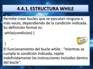 4.4.1. ESTRUCTURA WHILE
Permite crear bucles que se ejecutan ninguna o
más veces, dependiendo de la condición indicada.
Su definición formal es:
 while(condicion) {
     ...
 }
El funcionamiento del bucle while : "mientras se
cumpla la condición indicada, repite
indefinidamente las instrucciones incluidas dentro
del bucle".
 