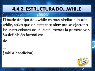 4.4.2. ESTRUCTURA DO...WHILE
El bucle de tipo do...while es muy similar al bucle
while, salvo que en este caso siempre se ejecutan
las instrucciones del bucle al menos la primera vez.
Su definición formal es:
do {
...
} while(condicion);
 