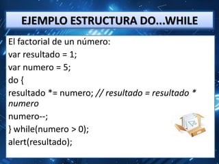 EJEMPLO ESTRUCTURA DO...WHILE
El factorial de un número:
var resultado = 1;
var numero = 5;
do {
resultado *= numero; // resultado = resultado *
numero
numero--;
} while(numero > 0);
alert(resultado);
 