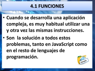 4.1 FUNCIONES

• Cuando se desarrolla una aplicación
  compleja, es muy habitual utilizar una
  y otra vez las mismas instrucciones.
• Son la solución a todos estos
  problemas, tanto en JavaScript como
  en el resto de lenguajes de
  programación.
 
