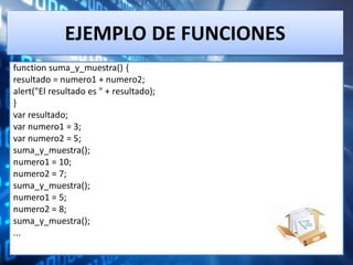 EJEMPLO DE FUNCIONES
function suma_y_muestra() {
resultado = numero1 + numero2;
alert("El resultado es " + resultado);
}
var resultado;
var numero1 = 3;
var numero2 = 5;
suma_y_muestra();
numero1 = 10;
numero2 = 7;
suma_y_muestra();
numero1 = 5;
numero2 = 8;
suma_y_muestra();
...
 