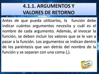 4.1.1. ARGUMENTOS Y
           VALORES DE RETORNO
Antes de que pueda utilizarlos, la función debe
indicar cuántos argumentos necesita y cuál es el
nombre de cada argumento. Además, al invocar la
función, se deben incluir los valores que se le van a
pasar a la función. Los argumentos se indican dentro
de los paréntesis que van detrás del nombre de la
función y se separan con una coma (,).
 