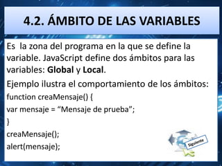 4.2. ÁMBITO DE LAS VARIABLES
Es la zona del programa en la que se define la
variable. JavaScript define dos ámbitos para las
variables: Global y Local.
Ejemplo ilustra el comportamiento de los ámbitos:
function creaMensaje() {
var mensaje = “Mensaje de prueba”;
}
creaMensaje();
alert(mensaje);
 