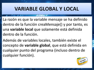 VARIABLE GLOBAL Y LOCAL
La razón es que la variable mensaje se ha definido
dentro de la función creaMensaje() y por tanto, es
una variable local que solamente está definida
dentro de la función.
Además de variables locales, también existe el
concepto de variable global, que está definida en
cualquier punto del programa (incluso dentro de
cualquier función).
 