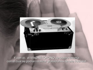 Y con él, el MAGNETÓFONO de bobina abiertaY con él, el MAGNETÓFONO de bobina abierta
con el cual se podían realizar grabaciones de alta fidelidadcon el cual se podían realizar grabaciones de alta fidelidad
 
