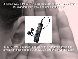 El dispositivo digital MP3 fue utilizado por primera vez en 1995El dispositivo digital MP3 fue utilizado por primera vez en 1995
por Branderburg a través de una computadorapor Branderburg a través de una computadora
El MP3 ofrece la posibilidad de almacenar gran cantidad deEl MP3 ofrece la posibilidad de almacenar gran cantidad de
sonidos en poco espacio a cambio de perder calidad del audiosonidos en poco espacio a cambio de perder calidad del audio
 