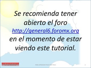 Se recomienda tener
    abierto el foro
http://general6.foromx.org
en el momento de estar
  viendo este tutorial.
         PARA APRENDER PASO POR PASO   2
 