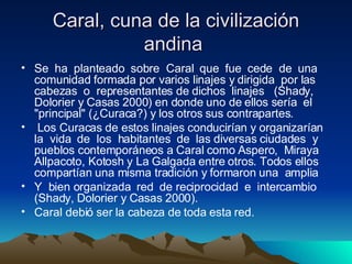 Caral, cuna de la civilización andina  Se  ha  planteado  sobre  Caral  que  fue  cede  de  una comunidad formada por varios linajes y dirigida  por las cabezas  o  representantes de dichos  linajes  (Shady, Dolorier y Casas 2000) en donde uno de ellos sería  el &quot;principal&quot; (¿Curaca?) y los otros sus contrapartes. Los Curacas de estos linajes conducirían y organizarían la  vida  de  los  habitantes  de  las diversas ciudades  y pueblos contemporáneos a Caral como Aspero,  Miraya Allpacoto, Kotosh y La Galgada entre otros. Todos ellos compartían una misma tradición y formaron una  amplia  Y  bien organizada  red  de reciprocidad  e  intercambio (Shady, Dolorier y Casas 2000).  Caral debió ser la cabeza de toda esta red.  