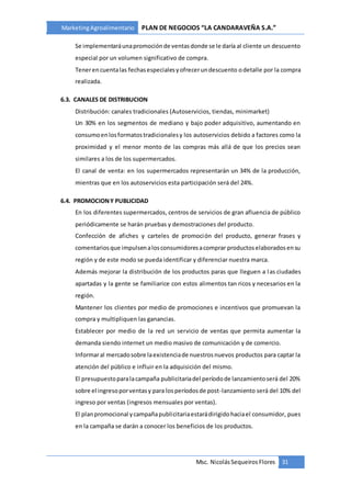 MarketingAgroalimentario PLAN DE NEGOCIOS “LA CANDARAVEÑA S.A.”
Msc. NicolásSequeiros Flores 31
Se implementaráunapromociónde ventasdonde se le daría al cliente un descuento
especial por un volumen significativo de compra.
Tenerencuentalas fechasespecialesyofrecerundescuento odetalle por la compra
realizada.
6.3. CANALES DE DISTRIBUCION
Distribución: canales tradicionales (Autoservicios, tiendas, minimarket)
Un 30% en los segmentos de mediano y bajo poder adquisitivo, aumentando en
consumoenlosformatostradicionalesy los autoservicios debido a factores como la
proximidad y el menor monto de las compras más allá de que los precios sean
similares a los de los supermercados.
El canal de venta: en los supermercados representarán un 34% de la producción,
mientras que en los autoservicios esta participación será del 24%.
6.4. PROMOCIONY PUBLICIDAD
En los diferentes supermercados, centros de servicios de gran afluencia de público
periódicamente se harán pruebas y demostraciones del producto.
Confección de afiches y carteles de promoción del producto, generar frases y
comentariosque impulsenalosconsumidoresacomprar productoselaboradosensu
región y de este modo se pueda identificar y diferenciar nuestra marca.
Además mejorar la distribución de los productos paras que lleguen a las ciudades
apartadas y la gente se familiarice con estos alimentos tan ricos y necesarios en la
región.
Mantener los clientes por medio de promociones e incentivos que promuevan la
compra y multipliquen las ganancias.
Establecer por medio de la red un servicio de ventas que permita aumentar la
demanda siendo internet un medio masivo de comunicación y de comercio.
Informaral mercadosobre laexistenciade nuestrosnuevos productos para captar la
atención del público e influir en la adquisición del mismo.
El presupuestoparalacampaña publicitariadel períodode lanzamientoserá del 20%
sobre el ingresoporventasy para losperíodosde post-lanzamiento será del 10% del
ingreso por ventas (ingresos mensuales por ventas).
El planpromocional ycampañapublicitariaestarádirigidohaciael consumidor, pues
en la campaña se darán a conocer los beneficios de los productos.
 
