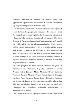 dichiarava interdetto in perpetuo dai pubblici uffici, con
applicazione, a pena espiata, della misura di sicurezza della libertà
vigilata per un tempo non inferiore a tre anni.
La motivazione della sentenza veniva articolata in cinque capitoli: il
primo, dedicato al riepilogo dello svolgimento del processo; i primi
due paragrafi del secondo capitolo, alla illustrazione dei criteri di
valutazione della prova con riguardo agli orientamenti della Corte
Suprema di Cassazione in materia di “chiamata di correo”, nonché
alle problematiche correlate alla natura del delitto di associazione
mafiosa ed alla configurabilità - nei termini delineati alla stregua
degli arresti giurisprudenziali dell’epoca -

della fattispecie del

concorso eventuale in tale reato; nel terzo paragrafo, infine, per una
migliore intelligenza del ruolo rivestito dall’imputato secondo il
costrutto accusatorio, venivano illustrati gli incarichi istituzionali
ricoperti dallo stesso Contrada.
Nei dieci paragrafi del terzo capitolo venivano rassegnate le
dichiarazioni dei collaboratori di giustizia sottoposti ad esame
(Gaspare Mutolo, Francesco Marino Mannoia, Salvatore Cancemi,
Tommaso Buscetta, Maurizio Pirrone, Rosario Spatola, Giuseppe
Marchese, Pietro Scavuzzo, Gaetano Costa e Gioacchino Pennino),
con distinto riferimento al loro contenuto essenziale, alla verifica
della loro attendibilità
valutazioni

del

intrinseca ed ai riscontri estrinseci, alle

contributo

probatorio

singolarmente

e

complessivamente offerto.
I dieci paragrafi del quarto capitolo venivano dedicati alla disamina

2

 