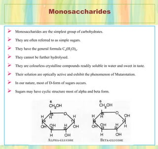 Monosaccharides
 Monosaccharides are the simplest group of carbohydrates.
 They are often referred to as simple sugars.
 They have the general formula Cn(H2O)n.
 They cannot be further hydrolysed.
 They are colourless crystalline compounds readily soluble in water and sweet in taste.
 Their solution are optically active and exhibit the phenomenon of Mutarotation.
 In our nature, most of D-form of sugars occurs.
 Sugars may have cyclic structure most of alpha and beta form.
 