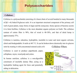 Polysaccharides
Cellulose:
Cellulose is a polysaccharide consisting of a linear chain of several hundred to many thousands
of β(1→4) linked D-glucose units. It is an important structural component of the primary cell
wall of green plants, many forms of algae and the oomycetes. Some species of bacteria secrete
it to form biofilms. Cellulose is the most abundant organic polymer on Earth. The cellulose
content of cotton fiber is 90%, that of wood is 40–50%, and that of dried hemp is
approximately 57%.
Cellulose is tasteless, odourless, hydrophilic, insoluble in water and most organic solvents,
chiral and biodegradable. It melts at 467 °C. It can be broken down chemically into its glucose
units by treating it with concentrated mineral acids at high temperature.
Cellulose is used to produce paperboard, paper,
cellophane, rayon, wood pulp and cotton.
In human nutrition, cellulose is a non-digestible
constituent of insoluble dietary fiber, acting as a
hydrophilic bulking agent for feces and potentially
aiding in defecation.
 