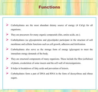 Functions
 Carbohydrates are the most abundant dietary source of energy (4 Cal/g) for all
organisms.
 They are precursors for many organic compounds (fats, amino acids, etc.).
 Carbohydrates (as glycoproteins and glycolipids) participate in the structure of cell
membrane and cellular functions such as cell growth, adhesion and fertilization.
 Carbohydrates also serve as the storage form of energy (glycogen) to meet the
immediate energy demands of the body.
 They are structural components of many organisms. These include the fibre (cellulose)
of plants, exoskeleton of some insects and the cell wall of microorganisms.
 It helps in breakdown of fatty acids and prevention of ketosis.
 Carbohydrates form a part of DNA and RNA in the form of deoxyribose and ribose
sugars.
 
