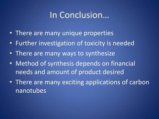 In Conclusion…
• There are many unique properties
• Further investigation of toxicity is needed
• There are many ways to synthesize
• Method of synthesis depends on financial
needs and amount of product desired
• There are many exciting applications of carbon
nanotubes
 