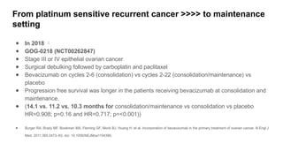 From platinum sensitive recurrent cancer >>>> to maintenance
setting
● In 2018 
● GOG-0218 (NCT00262847)
● Stage III or IV epithelial ovarian cancer
● Surgical debulking followed by carboplatin and paclitaxel
● Bevacizumab on cycles 2-6 (consolidation) vs cycles 2-22 (consolidation/maintenance) vs
placebo
● Progression free survival was longer in the patients receiving bevacizumab at consolidation and
maintenance.
● (14.1 vs. 11.2 vs. 10.3 months for consolidation/maintenance vs consolidation vs placebo
HR=0.908; p=0.16 and HR=0.717; p=<0.001))
● Burger RA, Brady MF, Bookman MA, Fleming GF, Monk BJ, Huang H. et al. Incorporation of bevacizumab in the primary treatment of ovarian cancer. N Engl J
Med. 2011;365:2473–83. doi: 10.1056/NEJMoa1104390.
 