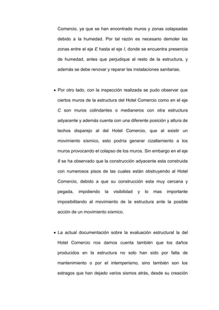 Comercio, ya que se han encontrado muros y zonas colapsadas
debido a la humedad. Por tal razón es necesario demoler las
zonas entre el eje E hasta el eje I, donde se encuentra presencia
de humedad, antes que perjudique al resto de la estructura, y
además se debe renovar y reparar las instalaciones sanitarias.
 Por otro lado, con la inspección realizada se pudo observar que
ciertos muros de la estructura del Hotel Comercio como en el eje
C son muros colindantes o medianeros con otra estructura
adyacente y además cuenta con una diferente posición y altura de
techos disparejo al del Hotel Comercio, que al existir un
movimiento sísmico, esto podría generar cizallamiento a los
muros provocando el colapso de los muros. Sin embargo en el eje
8 se ha observado que la construcción adyacente esta construida
con numerosos pisos de las cuales están obstruyendo al Hotel
Comercio, debido a que su construcción esta muy cercana y
pegada, impidiendo la visibilidad y lo mas importante
imposibilitando al movimiento de la estructura ante la posible
acción de un movimiento sísmico.
 La actual documentación sobre la evaluación estructural la del
Hotel Comercio nos damos cuenta también que los daños
producidos en la estructura no solo han sido por falta de
mantenimiento o por el intemperismo, sino también son los
estragos que han dejado varios sismos atrás, desde su creación
 