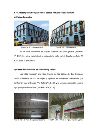 4.3.1.-Descripción Fotográfica del Estado Actual de la Estructura
a) Vistas Generales
Foto Nº 4. 3.1.1 Vista general Foto Nº 4.3.1.2 Vista lateral
En las fotos posteriores se pueden observar una vista general (Ver Foto
Nº 4.3.1.1) y otra vista lateral, mostrando la calle del Jr Carabaya (Foto Nº
4.3.1.2) de la estructura.
b) Vistas de Estructura de Entrepiso y Techo
Las fotos muestran una vista interna de las cocina del Bar Cordano,
dando a conocer el tipo de vigas y viguetas en diferentes direcciones que
conforman este entrepiso (Ver Foto Nº 4.3.1.3), y la forma de conexión entre la
viga y un pilar de madera. (Ver Foto Nº 4.3.1.4)
Foto Nº 4.3.1.3 Vista de vigas de la cocina. Foto Nº 4.3.1.4 .Vista de vigas, viguetas y pilar.
 