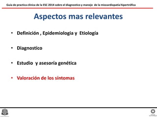 Aspectos mas relevantes
• Definición , Epidemiologia y Etiología
• Diagnostico
• Estudio y asesoría genética
• Valoración de los síntomas
Guía de practica clínica de la ESC 2014 sobre el diagnostico y manejo de la miocardiopatía hipertrófica
 
