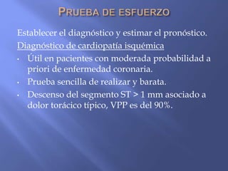 Establecer el diagnóstico y estimar el pronóstico.
Diagnóstico de cardiopatía isquémica
• Útil en pacientes con moderada probabilidad a
priori de enfermedad coronaria.
• Prueba sencilla de realizar y barata.
• Descenso del segmento ST > 1 mm asociado a
dolor torácico típico, VPP es del 90%.
 