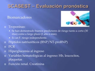 Biomarcadores
 Troponinas:
 Se han demostrado buenos predictores de riesgo tanto a corto (30
días) como a largo plazo (1 año o más).
 Es un F. riesgo independiente.
 Péptidos natriuréticos (BNP/NT-proBNP)
 PCR
 Hiperglucemia al ingreso
 Variables hematológicas al ingreso: Hb, leucocitos,
plaquetas
 Función renal. Creatinina
 