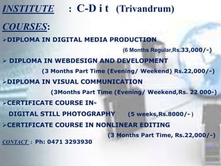 INSTITUTE : C-D i t (Trivandrum)
COURSES:
DIPLOMA IN DIGITAL MEDIA PRODUCTION
(6 Months Regular,Rs.33,000/-)
 DIPLOMA IN WEBDESIGN AND DEVELOPMENT
(3 Months Part Time (Evening/ Weekend) Rs.22,000/-)
DIPLOMA IN VISUAL COMMUNICATION
(3Months Part Time (Evening/ Weekend,Rs. 22 000-)
CERTIFICATE COURSE IN-
DIGITAL STILL PHOTOGRAPHY (5 weeks,Rs.8000/- )
CERTIFICATE COURSE IN NONLINEAR EDITING
(3 Months Part Time, Rs.22,000/-)
CONTACT : Ph: 0471 3293930
 