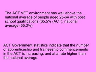 The ACT VET environment has well above the national average of people aged 25-64 with post school qualifications (65.5% (ACT); national average=55.3%).   ACT Government statistics indicate that the number of apprenticeship and traineeship commencements in the ACT is increasing, and at a rate higher than the national average . 