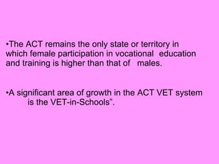 The ACT remains the only state or territory in  which female participation in vocational  education and training is higher than that of  males. A significant area of growth in the ACT VET system  is the VET-in-Schools”. 