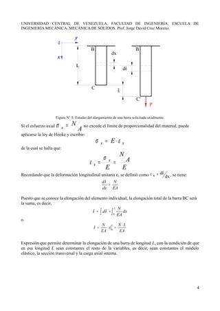 UNIVERSIDAD CENTRAL DE VENEZUELA. FACULTAD DE INGENIERÍA. ESCUELA DE
INGENIERÍA MECÁNICA. MECÁNICA DE SÓLIDOS. Prof. Jorge David Cruz Moreno.
z
x
dx
L
δ
C
C'
B B
P
dδ
Figura N° 5. Estudio del alargamiento de una barra solicitada axialmente.
Si el esfuerzo axial
A
N
x =
σ no excede el límite de proporcionalidad del material, puede
aplicarse la ley de Hooke y escribir:
x
x E ε
σ ⋅
=
de la cual se halla que:
E
A
N
E
x
x =
=
σ
ε
Recordando que la deformación longitudinal unitaria εx se definió como dx
d
x
δ
=
ε , se tiene:
d N
dx EA
δ
=
Puesto que se conoce la elongación del elemento individual, la elongación total de la barra BC será
la suma, es decir,
0
L N
d dx
EA
δ δ
= =
∫ ∫
o
0
L
N N L
x
EA EA
δ
⋅
= ⋅ =
Expresión que permite determinar la elongación de una barra de longitud L, con la condición de que
en esa longitud L sean constantes el resto de la variables, es decir, sean constantes el módulo
elástico, la sección transversal y la carga axial interna.
4
 