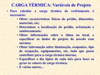CARGA TÉRMICA: Variáveis de Projeto
• Para calcular a carga térmica de resfriamento é
necessário:
• Obter características físicas do prédio, dimensões,
materiais, etc;
• Determinar a localização do prédio, orientação e
sombreamento;
• Obter informações sobre o clima no local, e
especificar os dados de projeto de acordo com
normas;
• Obter informação sobre iluminação, ocupantes, tipo
de ocupação, equipamentos, etc, tudo que possa
contribuir para a carga térmica interna;
• Especificar o dia típico de cada mês para fazer os
gerar os valores de carga térmica;
• E vários outros...
 