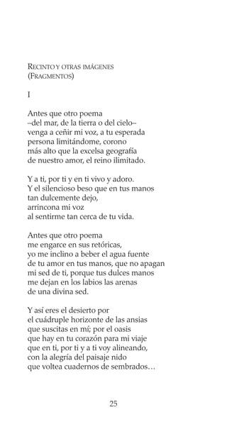 RECINTO Y OTRAS IMÁGENES
(FRAGMENTOS)
I
Antes que otro poema
–del mar, de la tierra o del cielo–
venga a ceñir mi voz, a tu esperada
persona limitándome, corono
más alto que la excelsa geografía
de nuestro amor, el reino ilimitado.
Y a ti, por ti y en ti vivo y adoro.
Y el silencioso beso que en tus manos
tan dulcemente dejo,
arrincona mi voz
al sentirme tan cerca de tu vida.
Antes que otro poema
me engarce en sus retóricas,
yo me inclino a beber el agua fuente
de tu amor en tus manos, que no apagan
mi sed de ti, porque tus dulces manos
me dejan en los labios las arenas
de una divina sed.
Y así eres el desierto por
el cuádruple horizonte de las ansias
que suscitas en mí; por el oasis
que hay en tu corazón para mi viaje
que en ti, por ti y a ti voy alineando,
con la alegría del paisaje nido
que voltea cuadernos de sembrados…
25
 