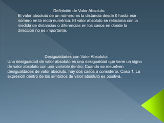 Definición de Valor Absoluto:
El valor absoluto de un número es la distancia desde 0 hasta ese
número en la recta numérica. El valor absoluto se relaciona con la
medida de distancias o diferencias en los casos en donde la
dirección no es importante.
Desigualdades con Valor Absoluto:
Una desigualdad de valor absoluto es una desigualdad que tiene un signo
de valor absoluto con una variable dentro. Cuando se resuelven
desigualdades de valor absoluto, hay dos casos a considerar. Caso 1: La
expresión dentro de los símbolos de valor absoluto es positiva.
 